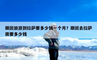 跟团旅游到拉萨要多少钱一个月？跟团去拉萨需要多少钱