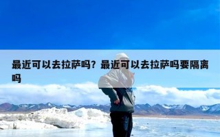 最近可以去拉萨吗？最近可以去拉萨吗要隔离吗