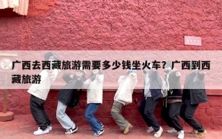 广西去西藏旅游需要多少钱坐火车？广西到西藏旅游