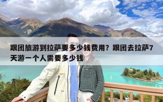 跟团旅游到拉萨要多少钱费用？跟团去拉萨7天游一个人需要多少钱