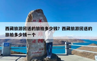 西藏旅游团送的旅拍多少钱？西藏旅游团送的旅拍多少钱一个