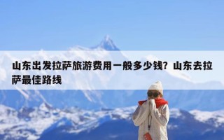 山东出发拉萨旅游费用一般多少钱？山东去拉萨最佳路线