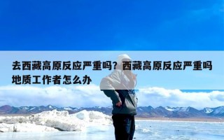 去西藏高原反应严重吗？西藏高原反应严重吗地质工作者怎么办