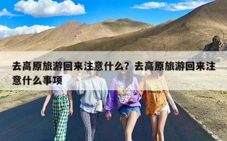 去高原旅游回来注意什么？去高原旅游回来注意什么事项