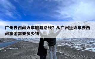 广州去西藏火车旅游路线？从广州坐火车去西藏旅游需要多少钱