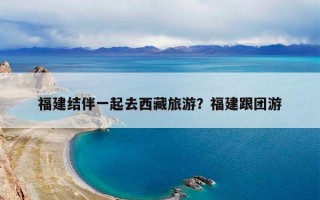 福建结伴一起去西藏旅游？福建跟团游