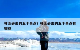 林芝必去的五个景点？林芝必去的五个景点有哪些