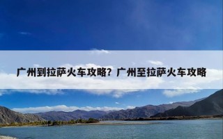 广州到拉萨火车攻略？广州至拉萨火车攻略