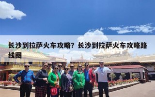 长沙到拉萨火车攻略？长沙到拉萨火车攻略路线图