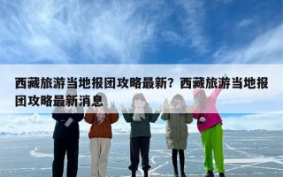 西藏旅游当地报团攻略最新？西藏旅游当地报团攻略最新消息