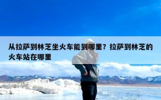 从拉萨到林芝坐火车能到哪里？拉萨到林芝的火车站在哪里