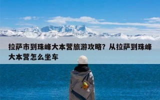拉萨市到珠峰大本营旅游攻略？从拉萨到珠峰大本营怎么坐车
