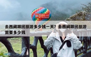 去西藏跟团旅游多少钱一天？去西藏跟团旅游需要多少钱