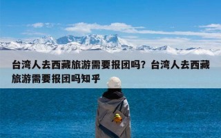 台湾人去西藏旅游需要报团吗？台湾人去西藏旅游需要报团吗知乎