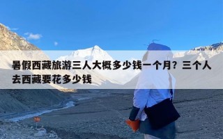 暑假西藏旅游三人大概多少钱一个月？三个人去西藏要花多少钱