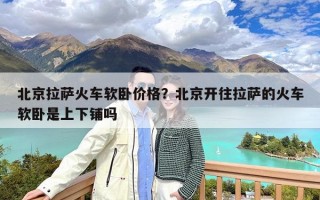 北京拉萨火车软卧价格？北京开往拉萨的火车软卧是上下铺吗