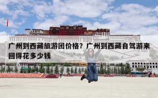 广州到西藏旅游团价格？广州到西藏自驾游来回得花多少钱