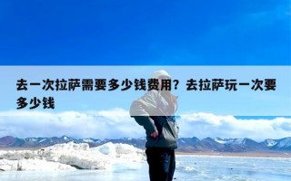 去一次拉萨需要多少钱费用？去拉萨玩一次要多少钱