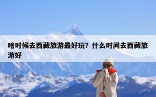 啥时候去西藏旅游最好玩？什么时间去西藏旅游好