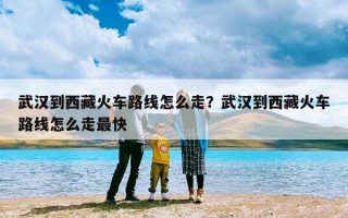 武汉到西藏火车路线怎么走？武汉到西藏火车路线怎么走最快