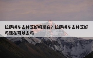 拉萨拼车去林芝好吗现在？拉萨拼车去林芝好吗现在可以去吗