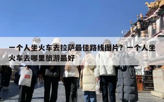 一个人坐火车去拉萨最佳路线图片？一个人坐火车去哪里旅游最好