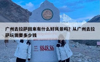 广州去拉萨回来有什么好风景吗？从广州去拉萨玩需要多少钱