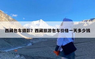 西藏包车摄影？西藏旅游包车价格一天多少钱