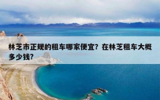 林芝市正规的租车哪家便宜？在林芝租车大概多少钱?