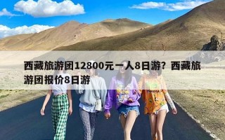 西藏旅游团12800元一人8日游？西藏旅游团报价8日游