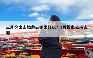 三月份出去旅游去哪里好玩？3月份出去玩去哪