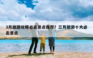 3月旅游攻略必去景点推荐？三月旅游十大必去景点