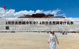 2月份去西藏冷不冷？2月份去西藏穿什么衣服