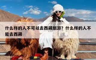 什么样的人不可以去西藏旅游？什么样的人不能去西藏