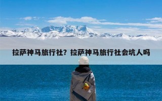 拉萨神马旅行社？拉萨神马旅行社会坑人吗