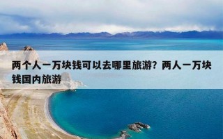 两个人一万块钱可以去哪里旅游？两人一万块钱国内旅游