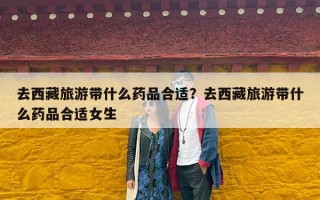 去西藏旅游带什么药品合适？去西藏旅游带什么药品合适女生