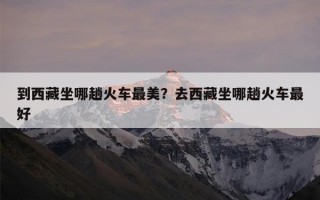到西藏坐哪趟火车最美？去西藏坐哪趟火车最好