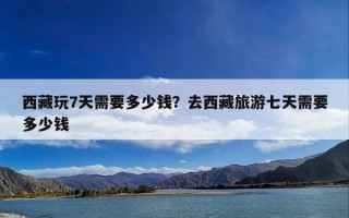 西藏玩7天需要多少钱？去西藏旅游七天需要多少钱