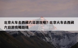 北京火车去西藏六日游攻略？北京火车去西藏六日游攻略路线