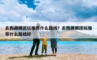 去西藏跟团玩推荐什么路线？去西藏跟团玩推荐什么路线好