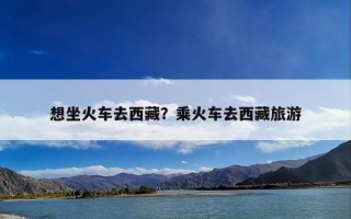 想坐火车去西藏？乘火车去西藏旅游