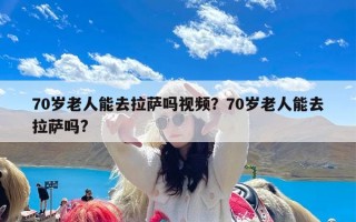 70岁老人能去拉萨吗视频？70岁老人能去拉萨吗?
