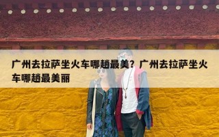 广州去拉萨坐火车哪趟最美？广州去拉萨坐火车哪趟最美丽