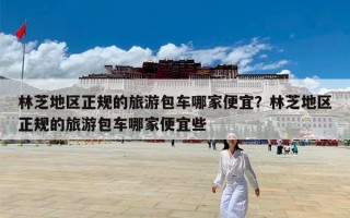 林芝地区正规的旅游包车哪家便宜？林芝地区正规的旅游包车哪家便宜些