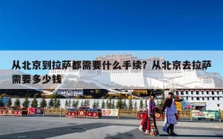 从北京到拉萨都需要什么手续？从北京去拉萨需要多少钱