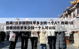 西藏7日游跟团旺季多少钱一个人？西藏7日游跟团旺季多少钱一个人可以玩