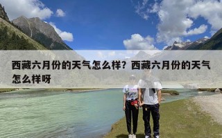 西藏六月份的天气怎么样？西藏六月份的天气怎么样呀