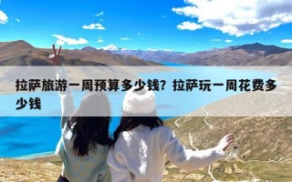 拉萨旅游一周预算多少钱？拉萨玩一周花费多少钱