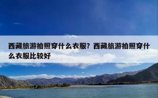 西藏旅游拍照穿什么衣服？西藏旅游拍照穿什么衣服比较好